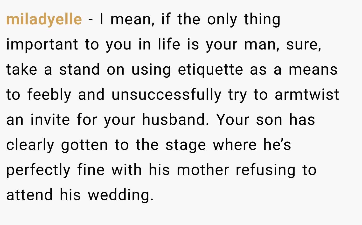 miladyelle − I mean, if the only thing important to you in life is your man, sure, take a stand on using etiquette as a means to feebly and unsuccessfully try to armtwist an invite for your husband. Your son has clearly gotten to the stage where he’s perfectly fine with his mother refusing to attend his wedding.