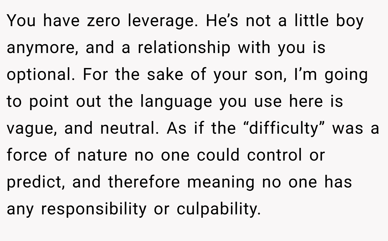 You have zero leverage. He’s not a little boy anymore, and a relationship with you is optional. For the sake of your son, I’m going to point out the language you use here is vague, and neutral. As if the “difficulty” was a force of nature no one could control or predict, and therefore meaning no one has any responsibility or culpability.
