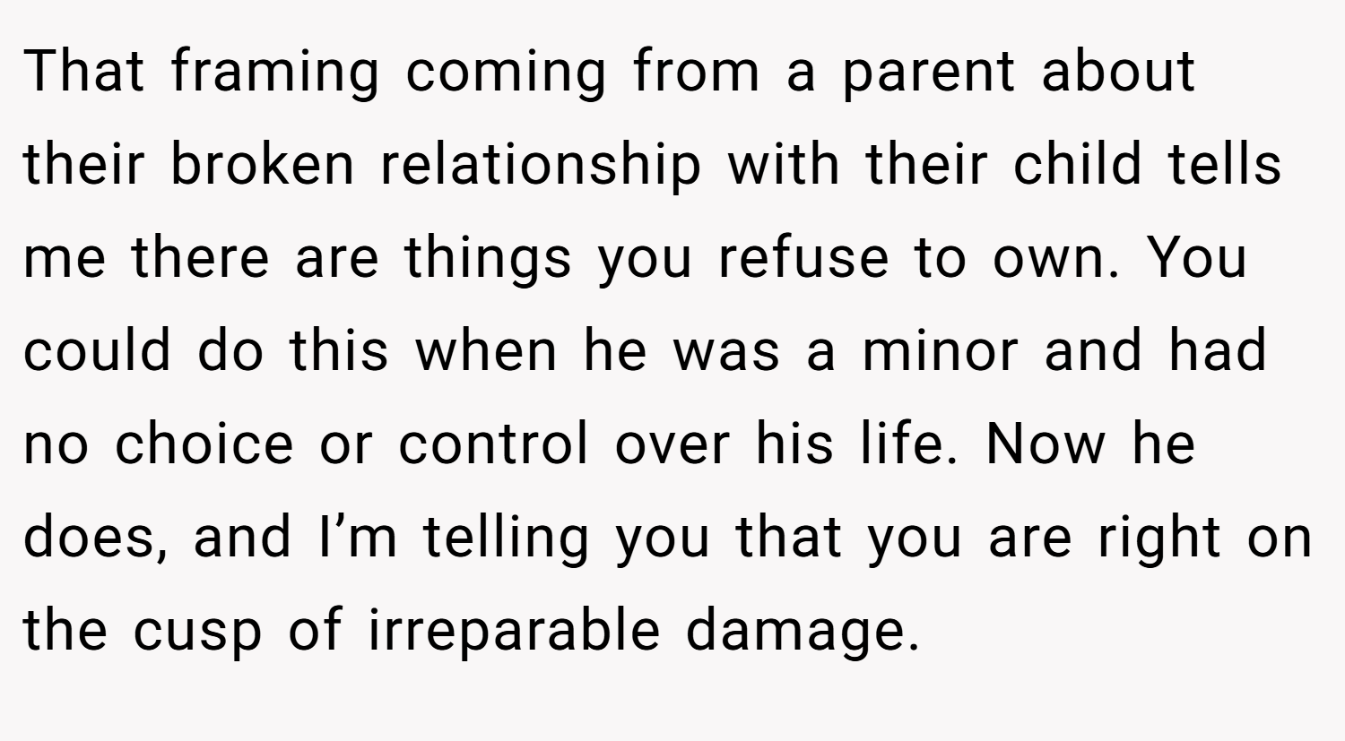 That framing coming from a parent about their broken relationship with their child tells me there are things you refuse to own. You could do this when he was a minor and had no choice or control over his life. Now he does, and I’m telling you that you are right on the cusp of irreparable damage.
