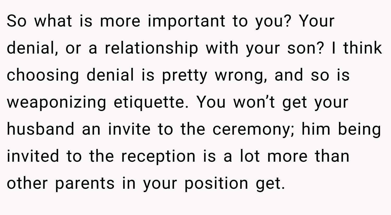 So what is more important to you? Your denial, or a relationship with your son? I think choosing denial is pretty wrong, and so is weaponizing etiquette. You won’t get your husband an invite to the ceremony; him being invited to the reception is a lot more than other parents in your position get.