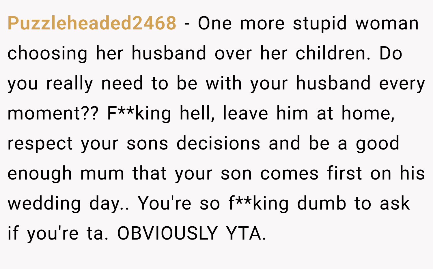 Puzzleheaded2468 − One more stupid woman choosing her husband over her children. Do you really need to be with your husband every moment?? F**king hell, leave him at home, respect your sons decisions and be a good enough mum that your son comes first on his wedding day.. You're so f**king dumb to ask if you're ta. OBVIOUSLY YTA.