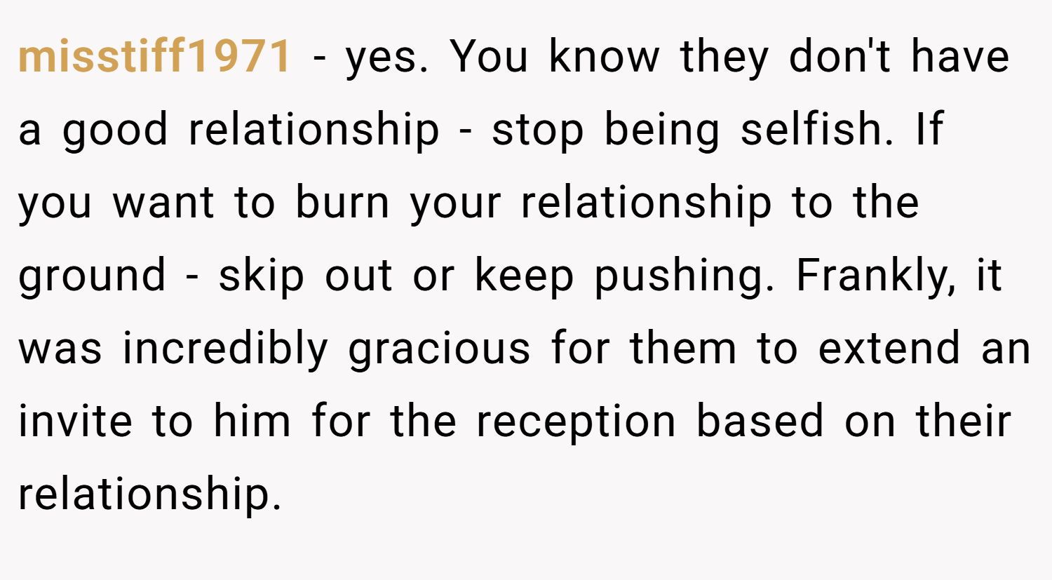 misstiff1971 − yes. You know they don't have a good relationship - stop being selfish. If you want to burn your relationship to the ground - skip out or keep pushing. Frankly, it was incredibly gracious for them to extend an invite to him for the reception based on their relationship.