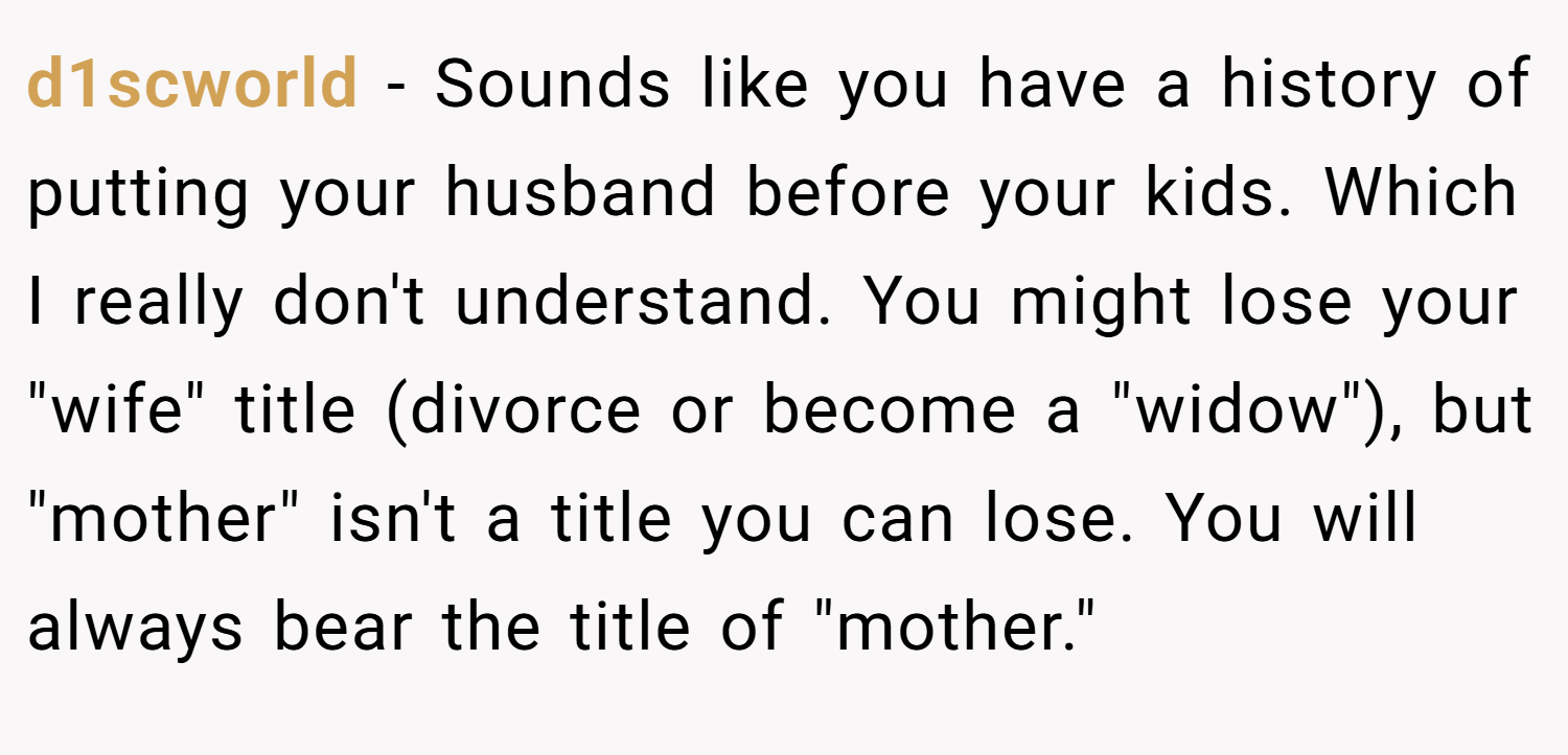 d1scworld − Sounds like you have a history of putting your husband before your kids. Which I really don't understand. You might lose your 