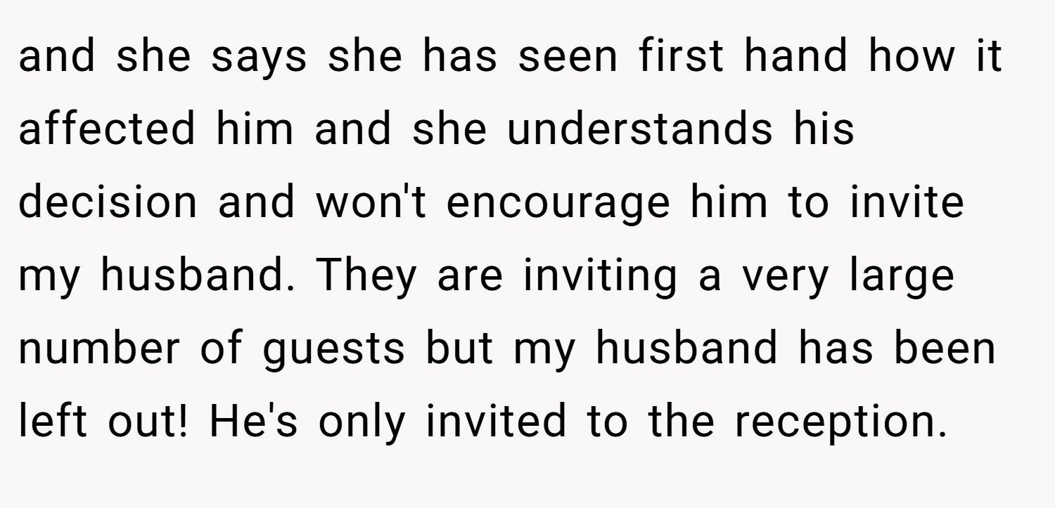 and she says she has seen first hand how it affected him and she understands his decision and won't encourage him to invite my husband. They are inviting a very large number of guests but my husband has been left out! He's only invited to the reception.