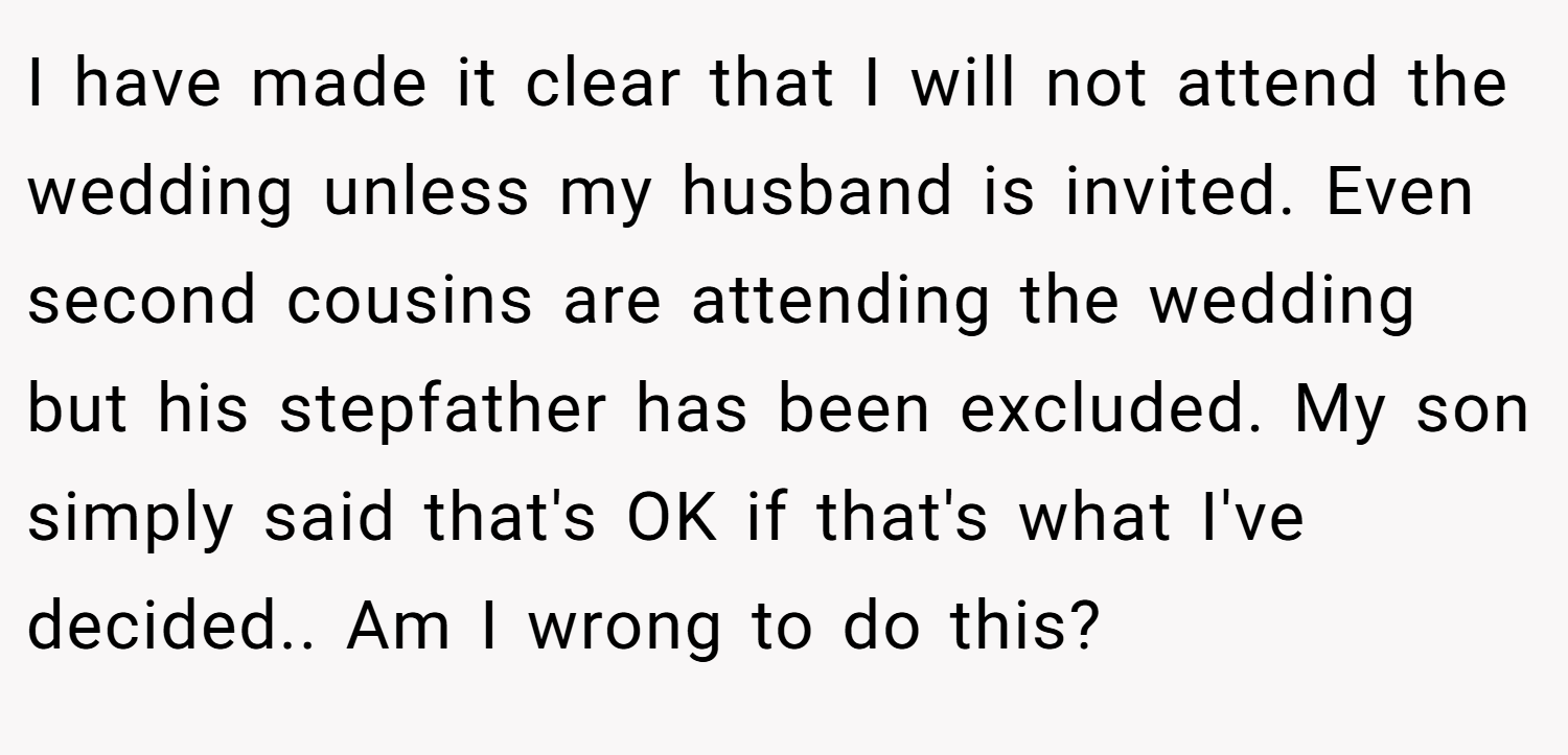 I have made it clear that I will not attend the wedding unless my husband is invited. Even second cousins are attending the wedding but his stepfather has been excluded. My son simply said that's OK if that's what I've decided.. Am I wrong to do this?