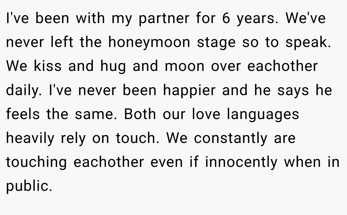 I've been with my partner for 6 years. We've never left the honeymoon stage so to speak. We kiss and hug and moon over eachother daily. I've never been happier and he says he feels the same. Both our love languages heavily rely on touch. We constantly are touching eachother even if innocently when in public.