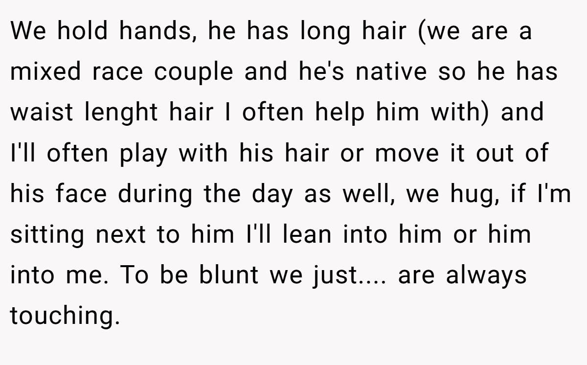 We hold hands, he has long hair (we are a mixed race couple and he's native so he has waist lenght hair I often help him with) and I'll often play with his hair or move it out of his face during the day as well, we hug, if I'm sitting next to him I'll lean into him or him into me. To be blunt we just.... are always touching.