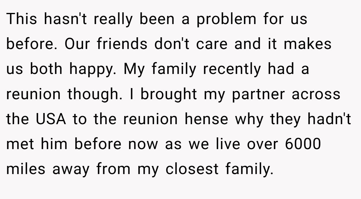 This hasn't really been a problem for us before. Our friends don't care and it makes us both happy. My family recently had a reunion though. I brought my partner across the USA to the reunion hense why they hadn't met him before now as we live over 6000 miles away from my closest family.