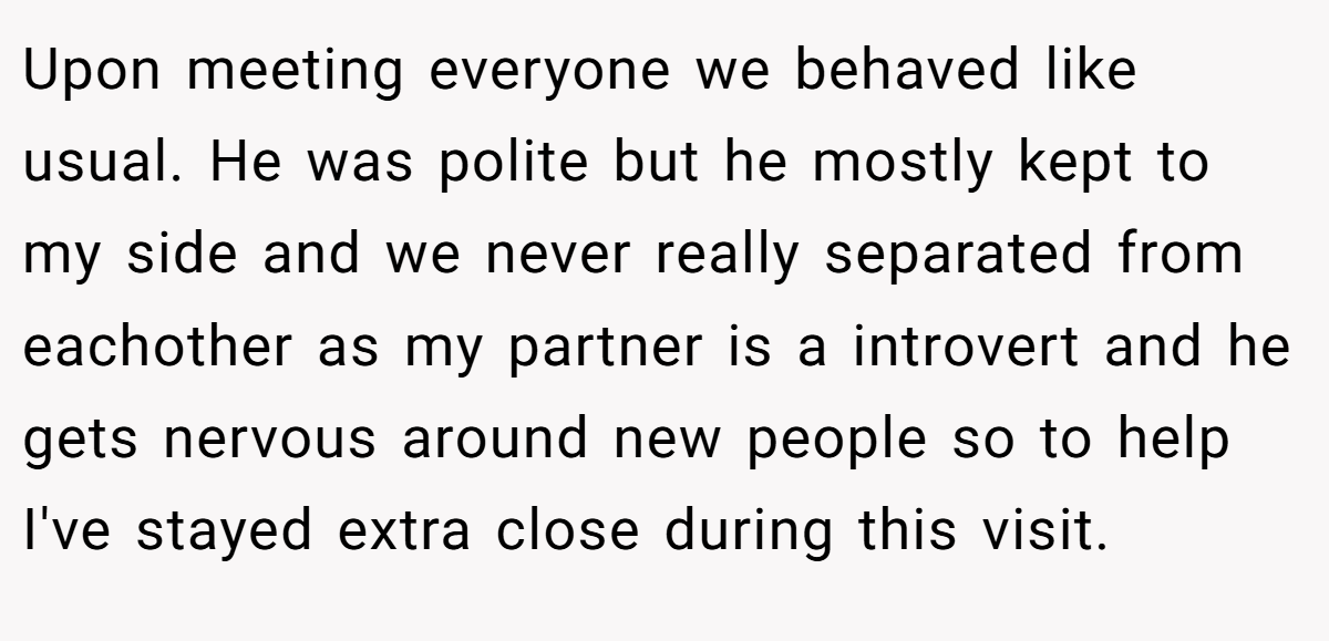 Upon meeting everyone we behaved like usual. He was polite but he mostly kept to my side and we never really separated from eachother as my partner is a introvert and he gets nervous around new people so to help I've stayed extra close during this visit.