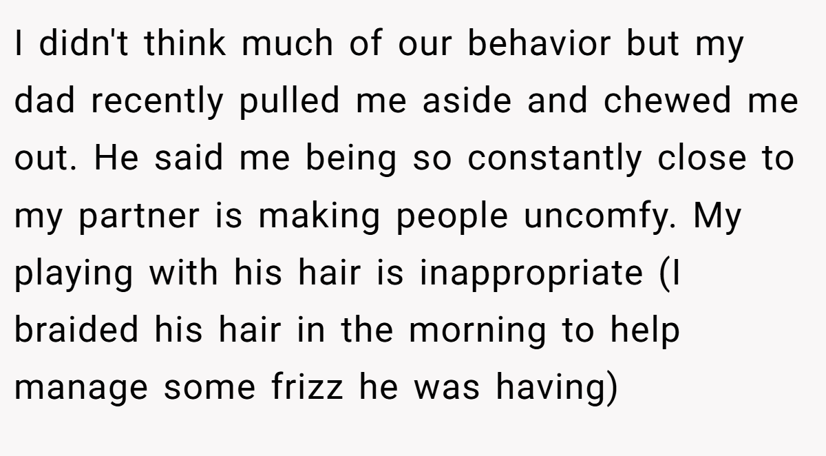 I didn't think much of our behavior but my dad recently pulled me aside and chewed me out. He said me being so constantly close to my partner is making people uncomfy. My playing with his hair is inappropriate (I braided his hair in the morning to help manage some frizz he was having)