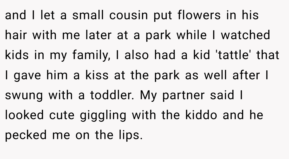 and I let a small cousin put flowers in his hair with me later at a park while I watched kids in my family, I also had a kid 'tattle' that I gave him a kiss at the park as well after I swung with a toddler. My partner said I looked cute giggling with the kiddo and he pecked me on the lips.