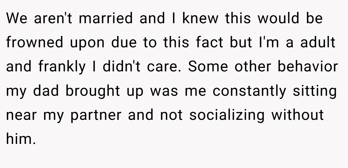 We aren't married and I knew this would be frowned upon due to this fact but I'm a adult and frankly I didn't care. Some other behavior my dad brought up was me constantly sitting near my partner and not socializing without him.
