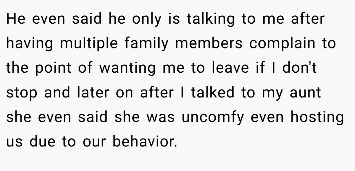 He even said he only is talking to me after having multiple family members complain to the point of wanting me to leave if I don't stop and later on after I talked to my aunt she even said she was uncomfy even hosting us due to our behavior.