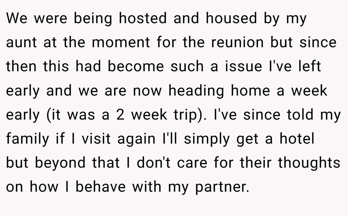 We were being hosted and housed by my aunt at the moment for the reunion but since then this had become such a issue I've left early and we are now heading home a week early (it was a 2 week trip). I've since told my family if I visit again I'll simply get a hotel but beyond that I don't care for their thoughts on how I behave with my partner.