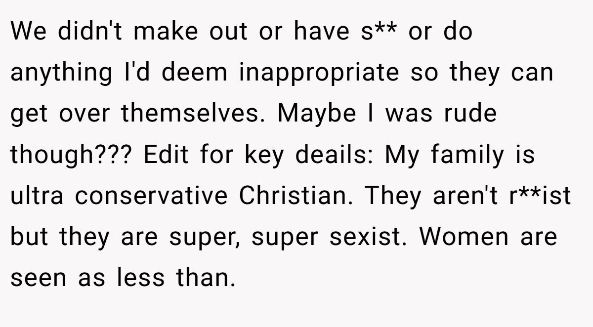 We didn't make out or have s** or do anything I'd deem inappropriate so they can get over themselves. Maybe I was rude though??? Edit for key deails: My family is ultra conservative Christian. They aren't r**ist but they are super, super sexist. Women are seen as less than.