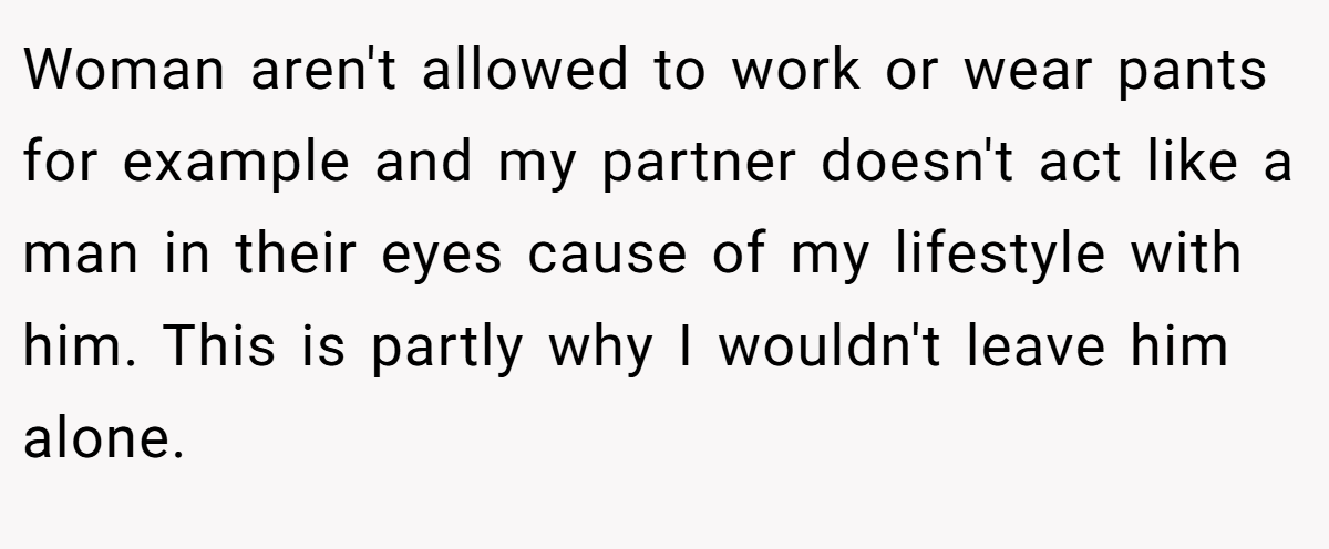 Woman aren't allowed to work or wear pants for example and my partner doesn't act like a man in their eyes cause of my lifestyle with him. This is partly why I wouldn't leave him alone.
