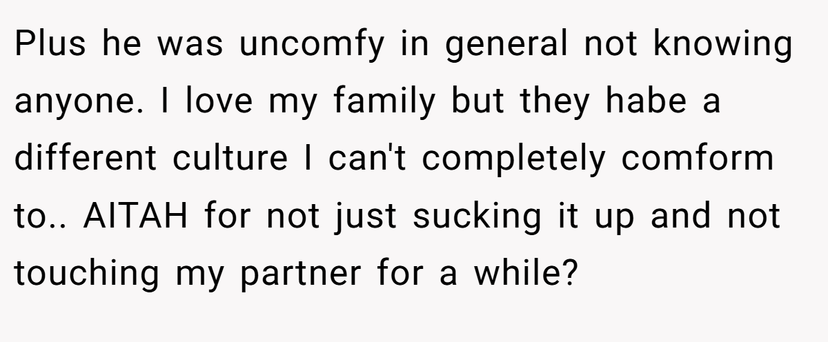 Plus he was uncomfy in general not knowing anyone. I love my family but they habe a different culture I can't completely comform to.. AITAH for not just sucking it up and not touching my partner for a while?