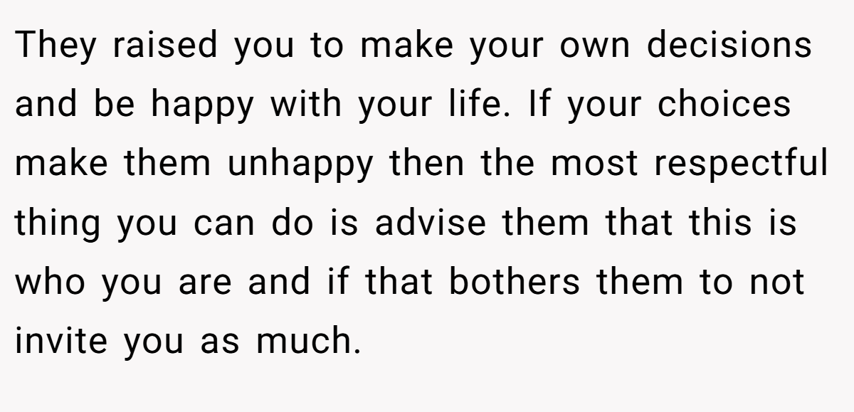 They raised you to make your own decisions and be happy with your life. If your choices make them unhappy then the most respectful thing you can do is advise them that this is who you are and if that bothers them to not invite you as much.