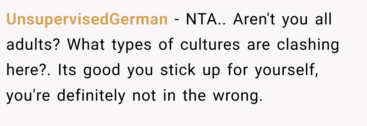 UnsupervisedGerman − NTA.. Aren't you all adults? What types of cultures are clashing here?. Its good you stick up for yourself, you're definitely not in the wrong.