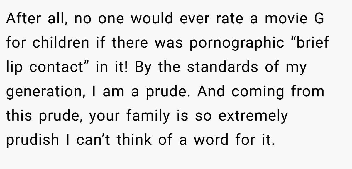 After all, no one would ever rate a movie G for children if there was pornographic “brief lip contact” in it! By the standards of my generation, I am a prude. And coming from this prude, your family is so extremely prudish I can’t think of a word for it.