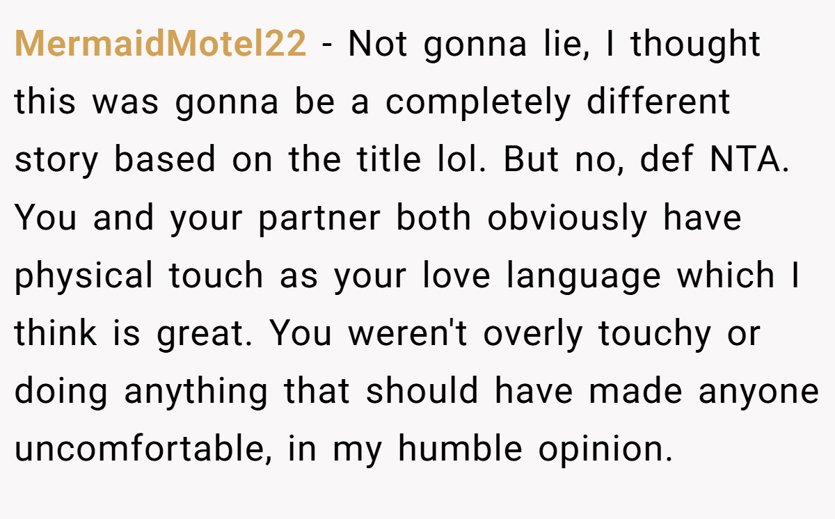 MermaidMotel22 − Not gonna lie, I thought this was gonna be a completely different story based on the title lol. But no, def NTA. You and your partner both obviously have physical touch as your love language which I think is great. You weren't overly touchy or doing anything that should have made anyone uncomfortable, in my humble opinion.