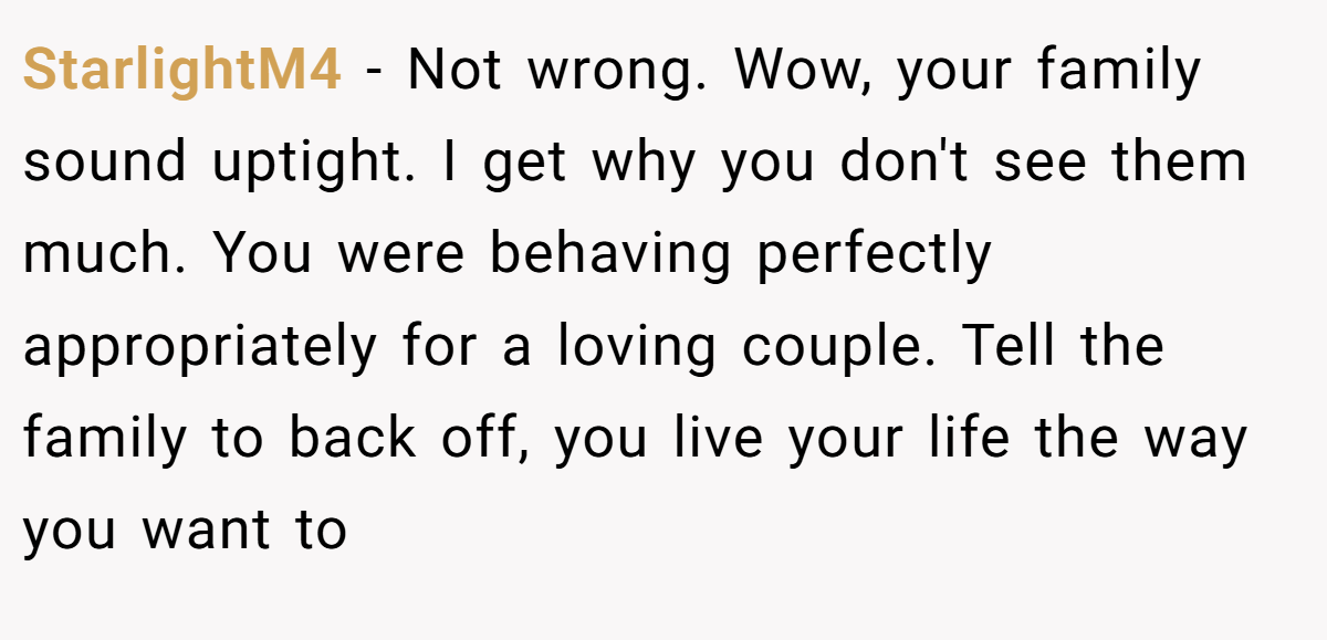 StarlightM4 − Not wrong. Wow, your family sound uptight. I get why you don't see them much. You were behaving perfectly appropriately for a loving couple. Tell the family to back off, you live your life the way you want to