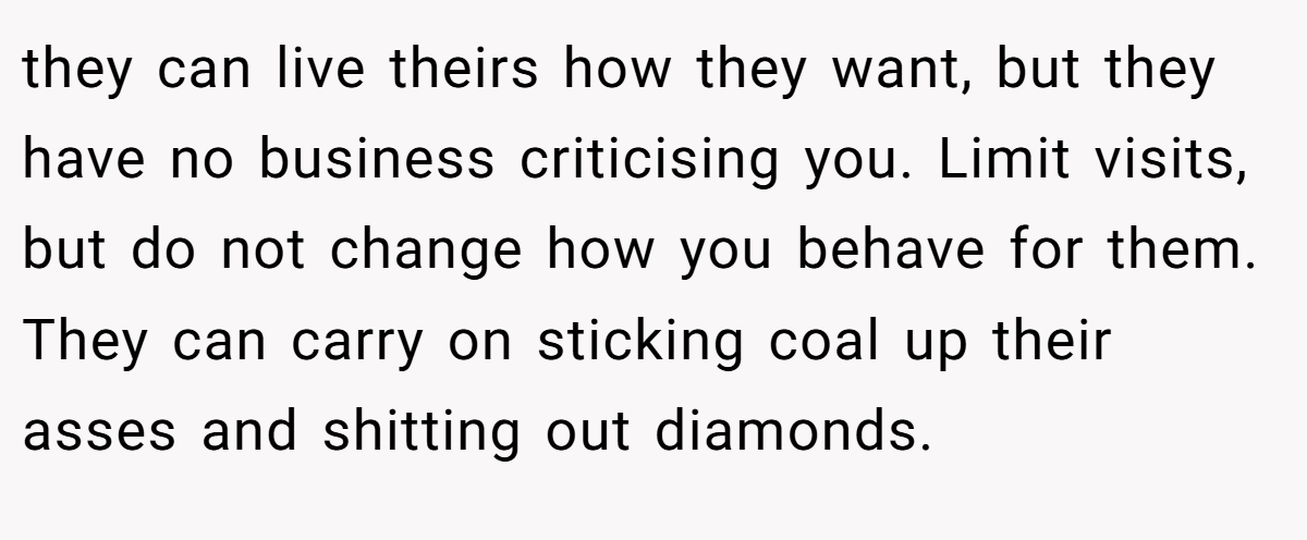 they can live theirs how they want, but they have no business criticising you. Limit visits, but do not change how you behave for them. They can carry on sticking coal up their asses and shitting out diamonds.