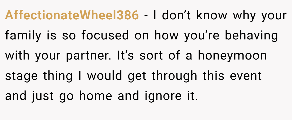 AffectionateWheel386 − I don’t know why your family is so focused on how you’re behaving with your partner. It’s sort of a honeymoon stage thing I would get through this event and just go home and ignore it.