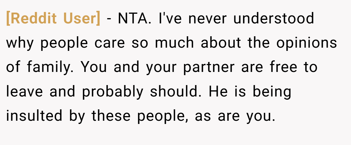 [Reddit User] − NTA. I've never understood why people care so much about the opinions of family. You and your partner are free to leave and probably should. He is being insulted by these people, as are you.