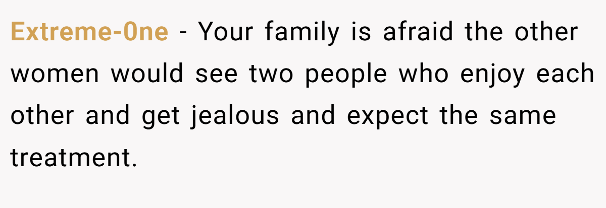 Extreme-0ne − Your family is afraid the other women would see two people who enjoy each other and get jealous and expect the same treatment.