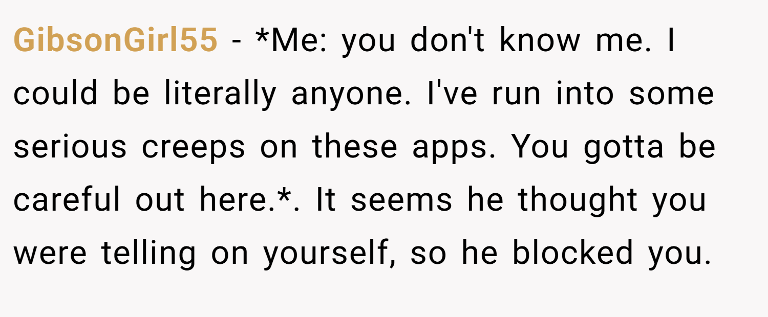 GibsonGirl55 − *Me: you don't know me. I could be literally anyone. I've run into some serious creeps on these apps. You gotta be careful out here.*. It seems he thought you were telling on yourself, so he blocked you.