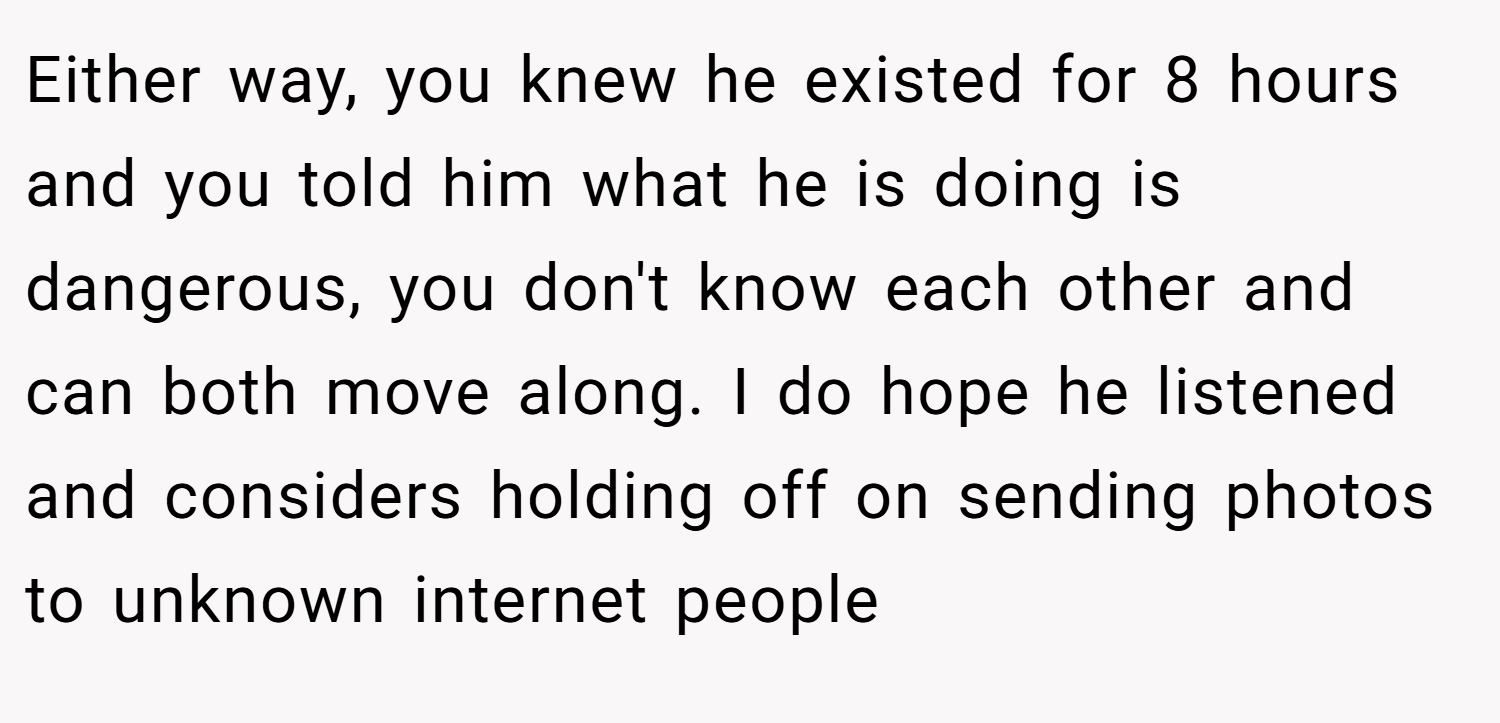 Either way, you knew he existed for 8 hours and you told him what he is doing is dangerous, you don't know each other and can both move along. I do hope he listened and considers holding off on sending photos to unknown internet people