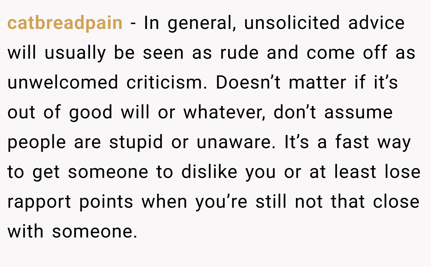 catbreadpain − In general, unsolicited advice will usually be seen as rude and come off as unwelcomed criticism. Doesn’t matter if it’s out of good will or whatever, don’t assume people are stupid or unaware. It’s a fast way to get someone to dislike you or at least lose rapport points when you’re still not that close with someone.