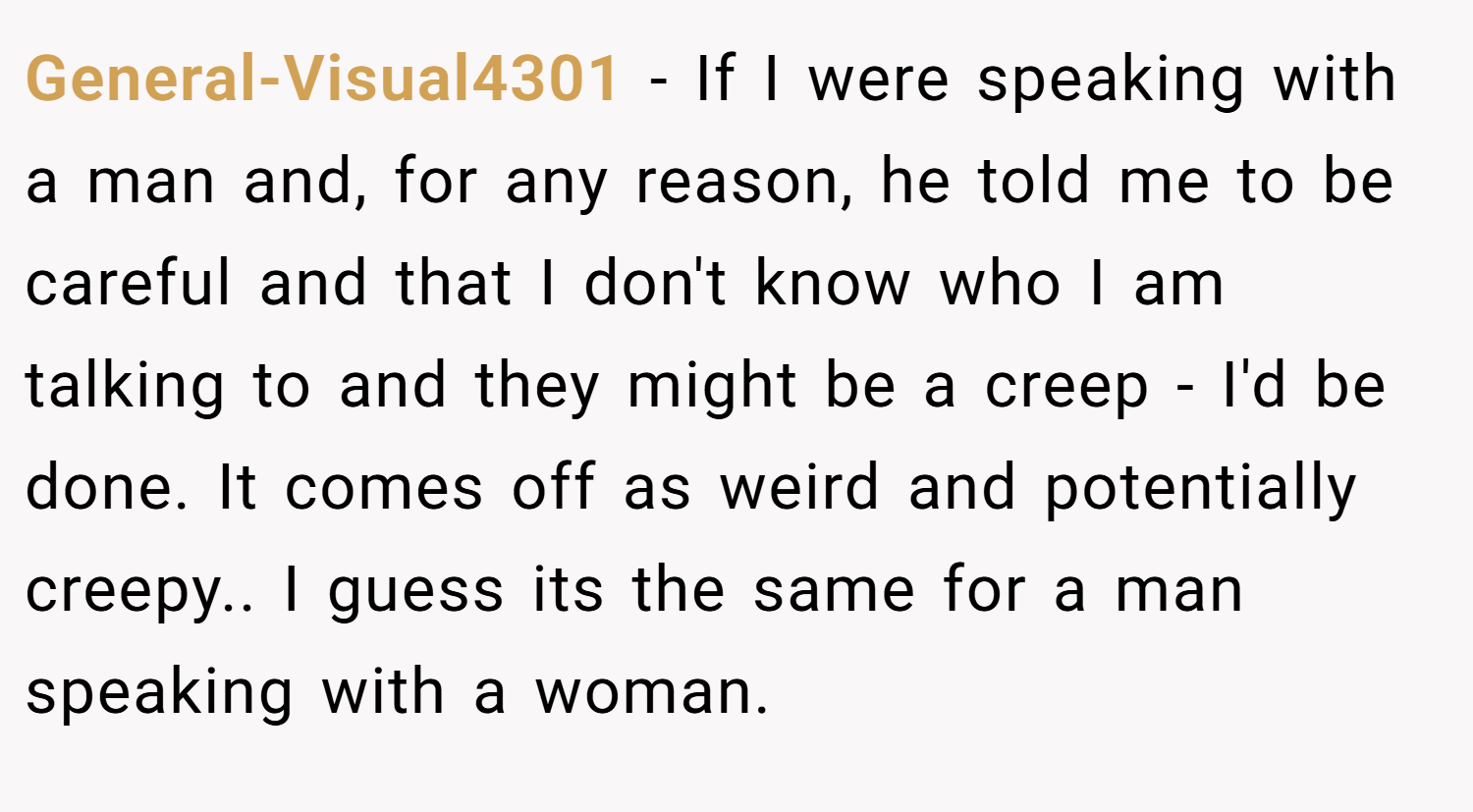 General-Visual4301 − If I were speaking with a man and, for any reason, he told me to be careful and that I don't know who I am talking to and they might be a creep - I'd be done. It comes off as weird and potentially creepy.. I guess its the same for a man speaking with a woman.