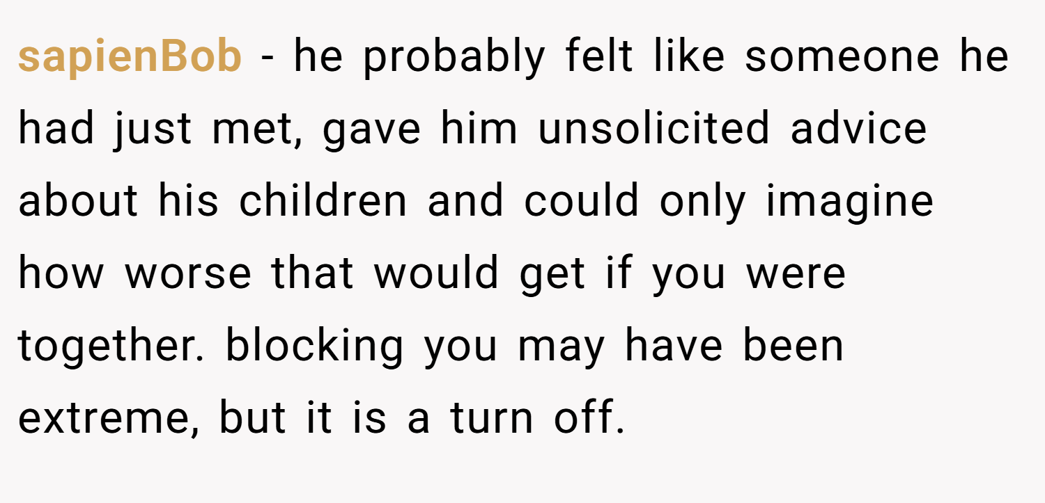 sapienBob − he probably felt like someone he had just met, gave him unsolicited advice about his children and could only imagine how worse that would get if you were together. blocking you may have been extreme, but it is a turn off.