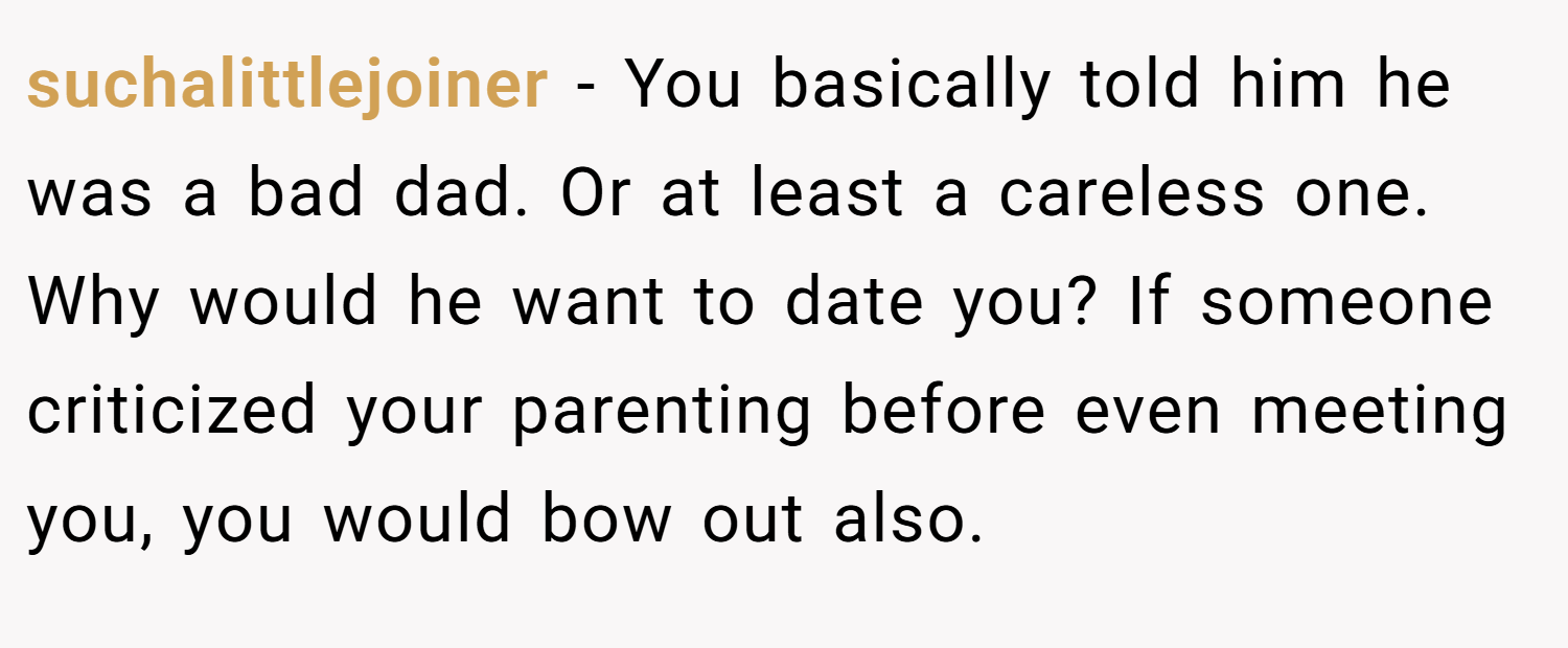 suchalittlejoiner − You basically told him he was a bad dad. Or at least a careless one. Why would he want to date you? If someone criticized your parenting before even meeting you, you would bow out also.