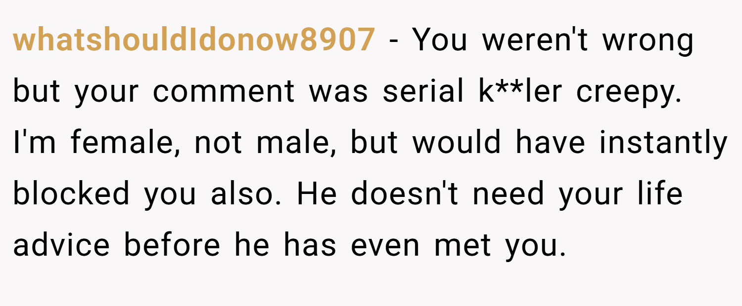 whatshouldIdonow8907 − You weren't wrong but your comment was serial k**ler creepy. I'm female, not male, but would have instantly blocked you also. He doesn't need your life advice before he has even met you.