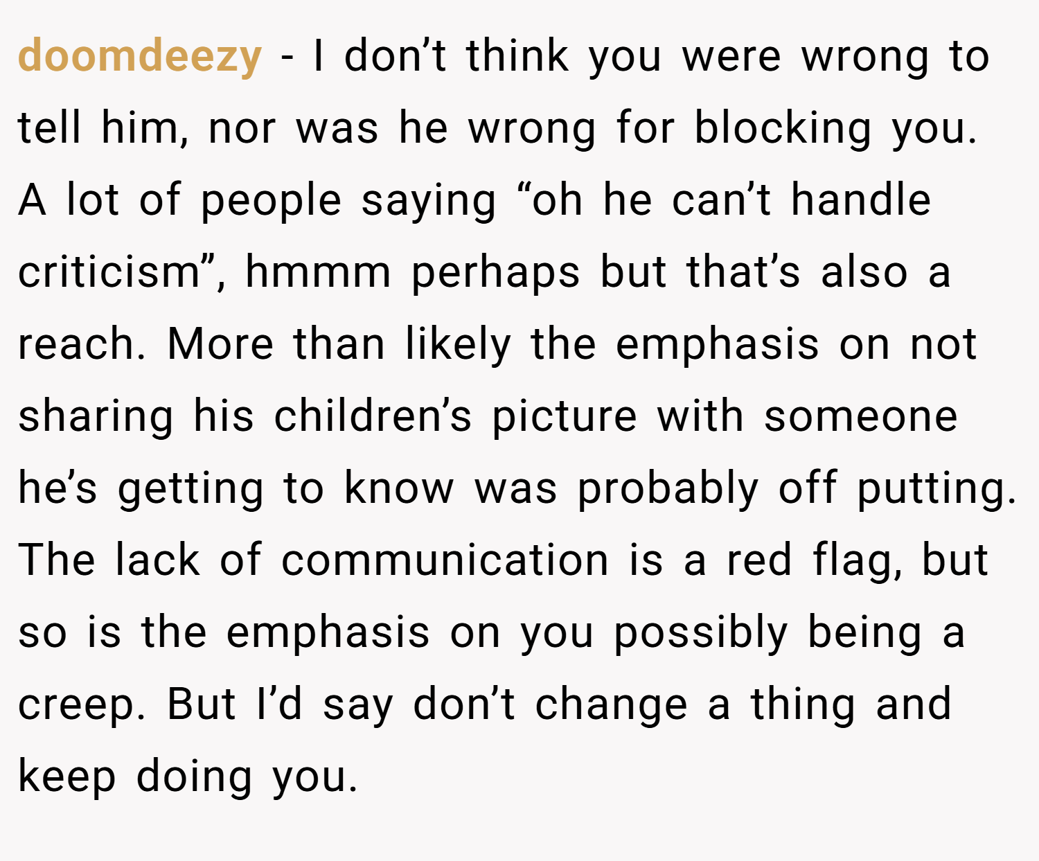 doomdeezy − I don’t think you were wrong to tell him, nor was he wrong for blocking you. A lot of people saying “oh he can’t handle criticism”, hmmm perhaps but that’s also a reach. More than likely the emphasis on not sharing his children’s picture with someone he’s getting to know was probably off putting. The lack of communication is a red flag, but so is the emphasis on you possibly being a creep. But I’d say don’t change a thing and keep doing you.