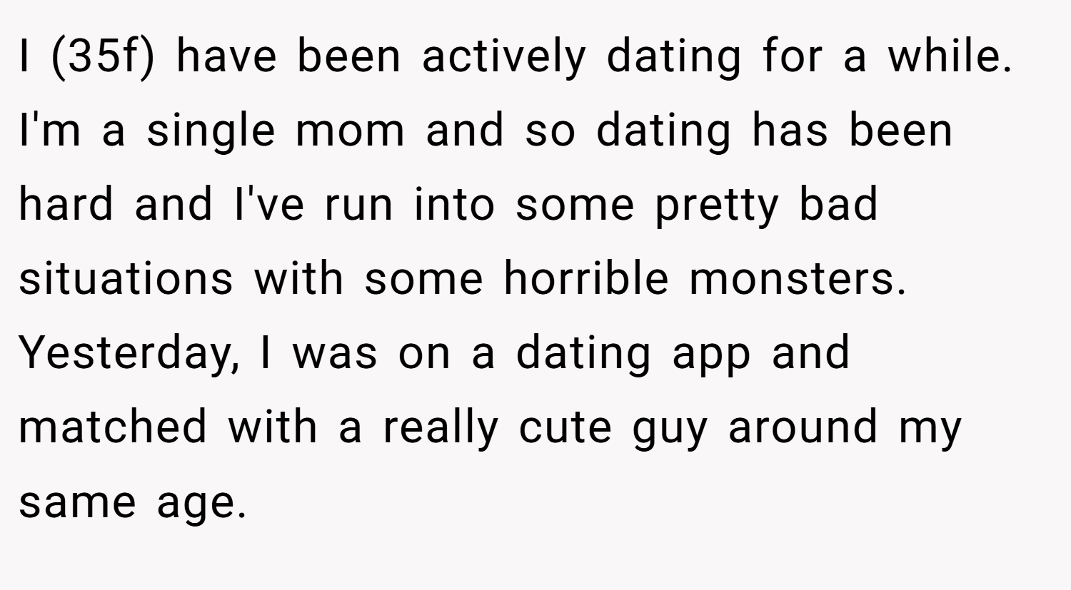 I (35f) have been actively dating for a while. I'm a single mom and so dating has been hard and I've run into some pretty bad situations with some horrible monsters. Yesterday, I was on a dating app and matched with a really cute guy around my same age.