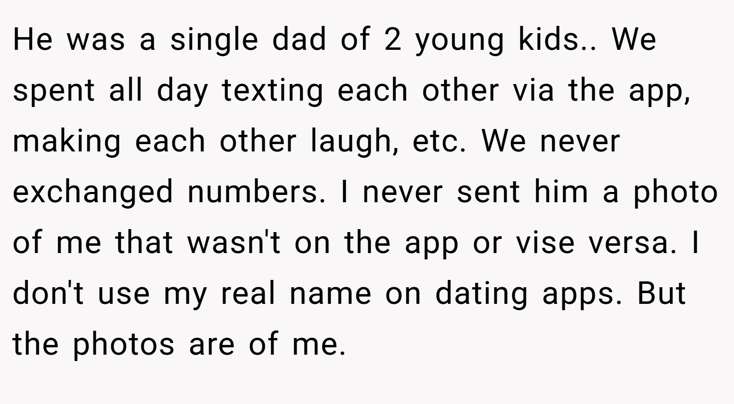 He was a single dad of 2 young kids.. We spent all day texting each other via the app, making each other laugh, etc. We never exchanged numbers. I never sent him a photo of me that wasn't on the app or vise versa. I don't use my real name on dating apps. But the photos are of me.