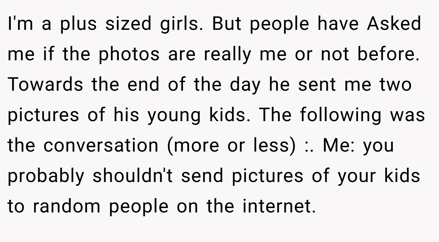 I'm a plus sized girls. But people have Asked me if the photos are really me or not before. Towards the end of the day he sent me two pictures of his young kids. The following was the conversation (more or less) :. Me: you probably shouldn't send pictures of your kids to random people on the internet.