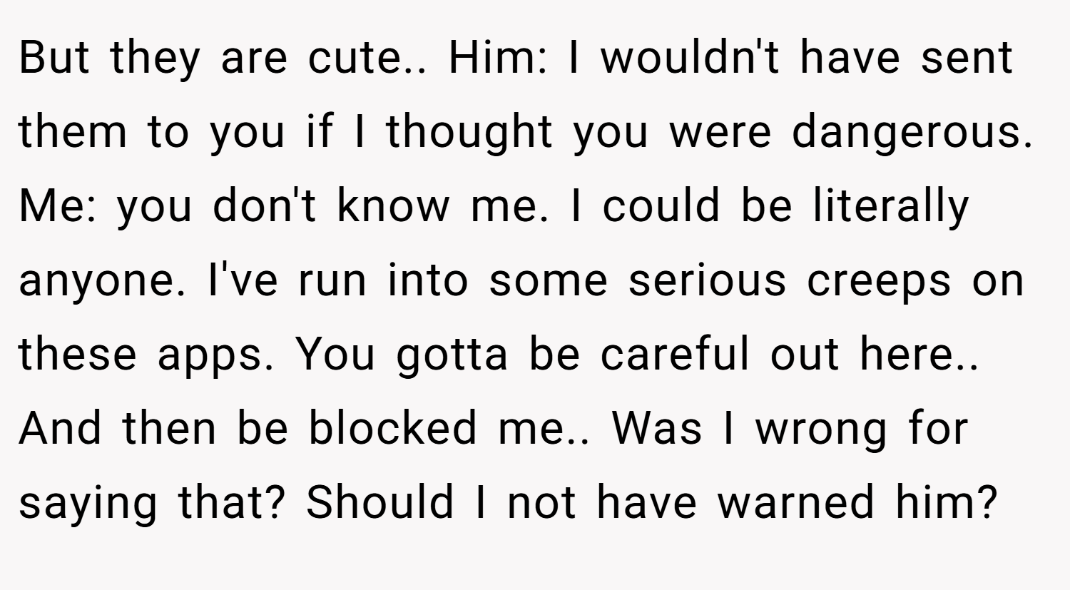 But they are cute.. Him: I wouldn't have sent them to you if I thought you were dangerous. Me: you don't know me. I could be literally anyone. I've run into some serious creeps on these apps. You gotta be careful out here.. And then be blocked me.. Was I wrong for saying that? Should I not have warned him?