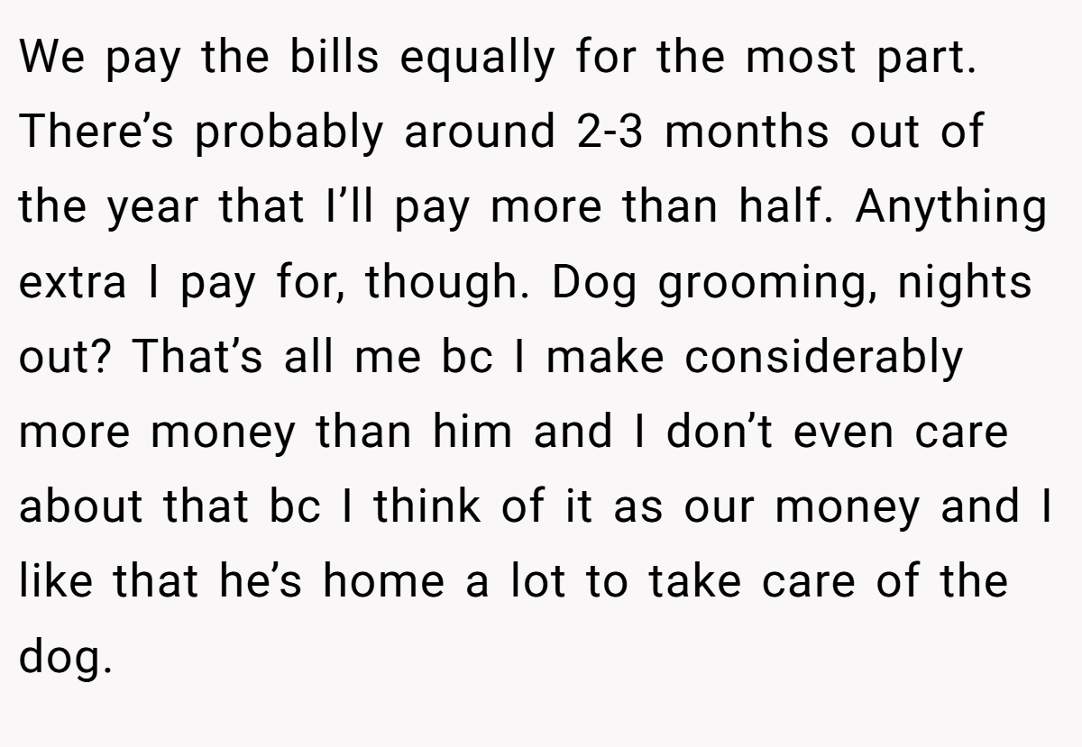 We pay the bills equally for the most part. There’s probably around 2-3 months out of the year that I’ll pay more than half. Anything extra I pay for, though. Dog grooming, nights out? That’s all me bc I make considerably more money than him and I don’t even care about that bc I think of it as our money and I like that he’s home a lot to take care of the dog.