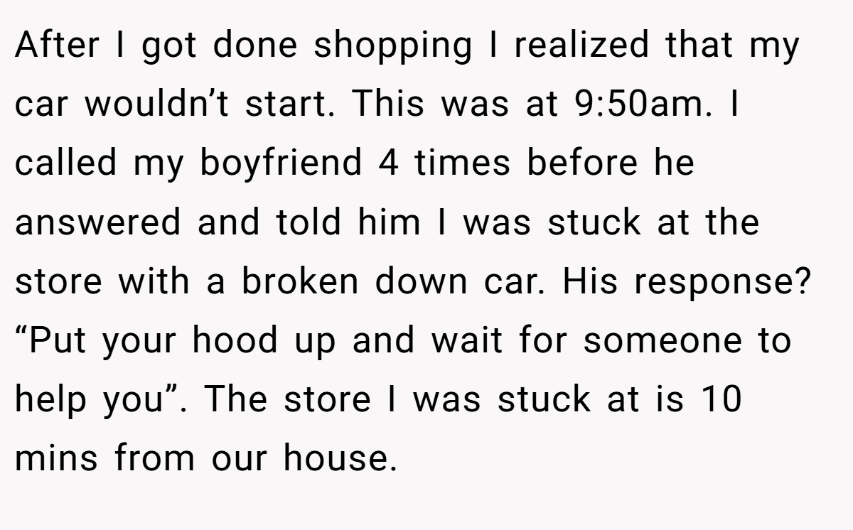 After I got done shopping I realized that my car wouldn’t start. This was at 9:50am. I called my boyfriend 4 times before he answered and told him I was stuck at the store with a broken down car. His response? “Put your hood up and wait for someone to help you”. The store I was stuck at is 10 mins from our house.