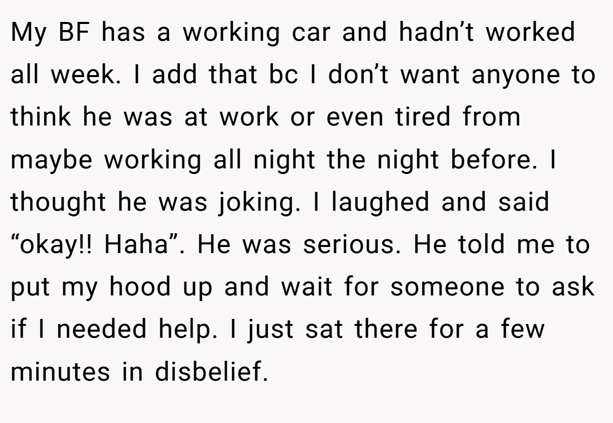 My BF has a working car and hadn’t worked all week. I add that bc I don’t want anyone to think he was at work or even tired from maybe working all night the night before. I thought he was joking. I laughed and said “okay!! Haha”. He was serious. He told me to put my hood up and wait for someone to ask if I needed help. I just sat there for a few minutes in disbelief.