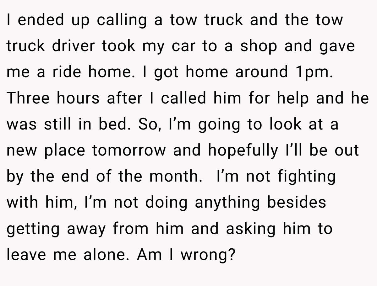 I ended up calling a tow truck and the tow truck driver took my car to a shop and gave me a ride home. I got home around 1pm. Three hours after I called him for help and he was still in bed. So, I’m going to look at a new place tomorrow and hopefully I’ll be out by the end of the month.  I’m not fighting with him, I’m not doing anything besides getting away from him and asking him to leave me alone. Am I wrong?