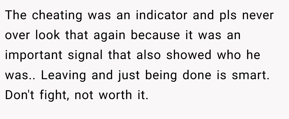 The cheating was an indicator and pls never over look that again because it was an important signal that also showed who he was.. Leaving and just being done is smart. Don't fight, not worth it.