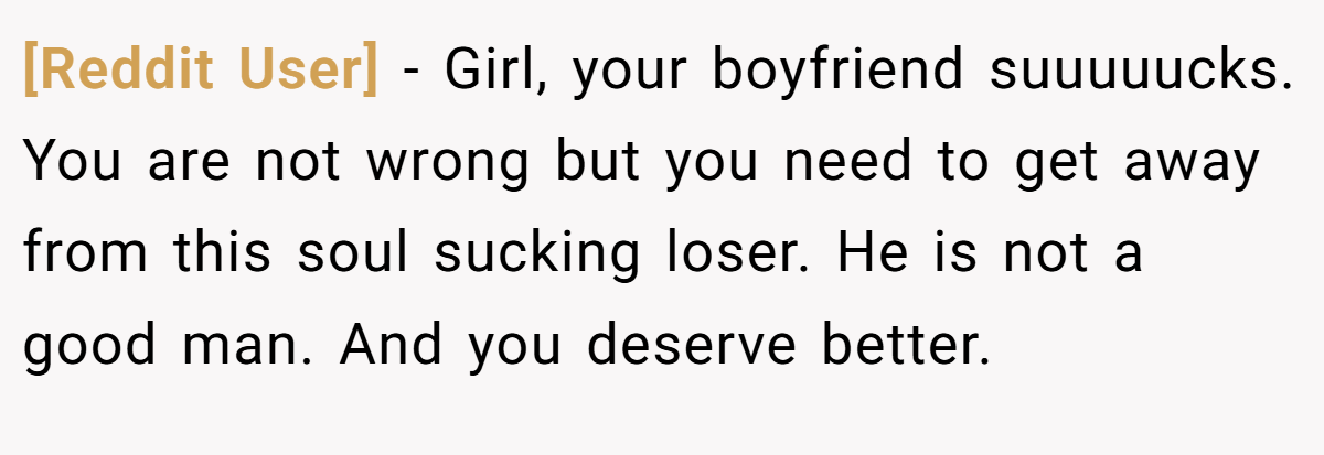 [Reddit User] − Girl, your boyfriend suuuuucks. You are not wrong but you need to get away from this soul sucking loser. He is not a good man. And you deserve better.