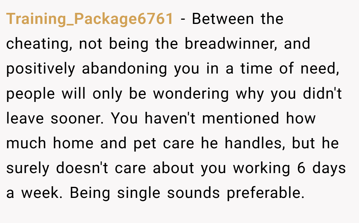 Training_Package6761 − Between the cheating, not being the breadwinner, and positively abandoning you in a time of need, people will only be wondering why you didn't leave sooner. You haven't mentioned how much home and pet care he handles, but he surely doesn't care about you working 6 days a week. Being single sounds preferable.