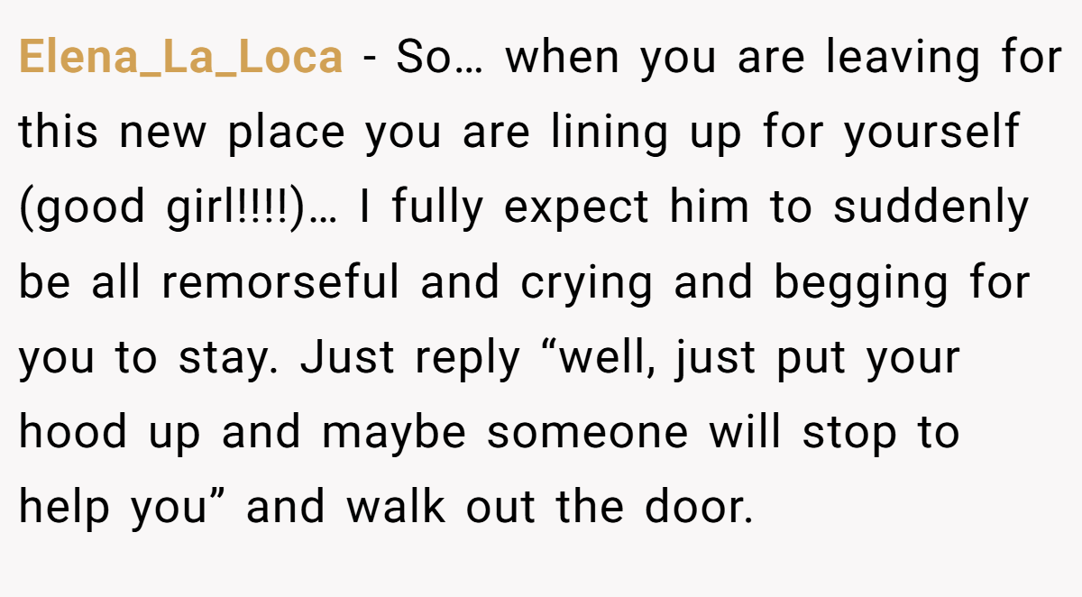 Elena_La_Loca − So… when you are leaving for this new place you are lining up for yourself (good girl!!!!)… I fully expect him to suddenly be all remorseful and crying and begging for you to stay. Just reply “well, just put your hood up and maybe someone will stop to help you” and walk out the door.